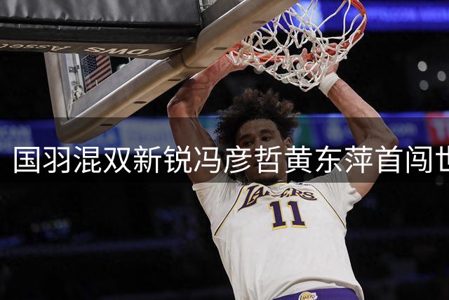 国羽混双新锐冯彦哲/黄东萍首闯世锦赛决赛