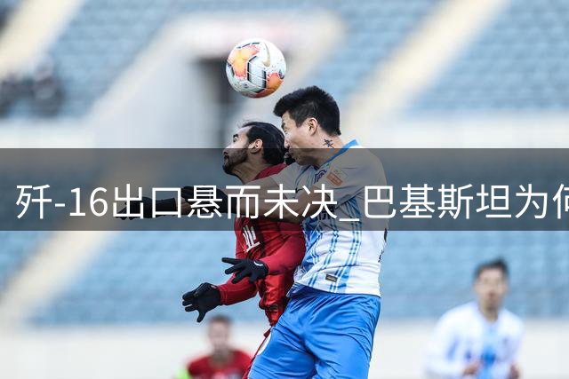 歼-16出口悬而未决 巴基斯坦为何转向歼-35采购