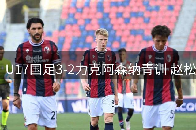 U17国足3-2力克阿森纳青训 赵松源梅开二度程晟涵补时绝杀